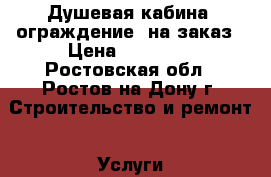 Душевая кабина (ограждение) на заказ › Цена ­ 20 000 - Ростовская обл., Ростов-на-Дону г. Строительство и ремонт » Услуги   . Ростовская обл.,Ростов-на-Дону г.